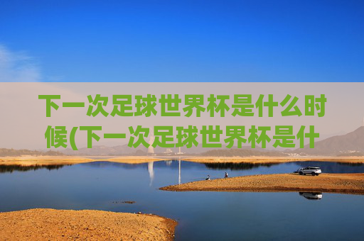 下一次足球世界杯是什么时候(下一次足球世界杯是什么时候开始)