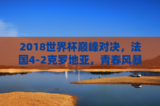 2018世界杯巅峰对决，法国4-2克罗地亚，青春风暴与格子军团的史诗碰撞，2018世界杯巅峰史诗，青春风暴法国4-2力克格子军团