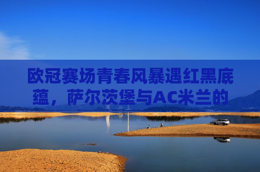 欧冠赛场青春风暴遇红黑底蕴，萨尔茨堡与AC米兰的欧洲对话，欧冠赛场，青春风暴遇红黑底蕴，萨尔茨堡与AC米兰对话