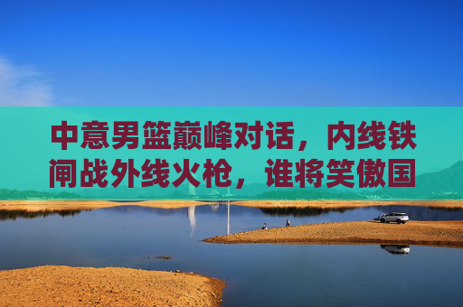 中意男篮巅峰对话,内线铁闸战外线火枪,谁将笑傲国际赛场?中意男篮巅峰对话,内线铁闸战外线火枪,谁能笑傲赛场?