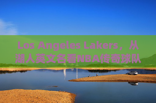 Los Angeles Lakers,从湖人英文名看NBA传奇球队的百年传承,从Lakers之名看NBA传奇湖人百年传承