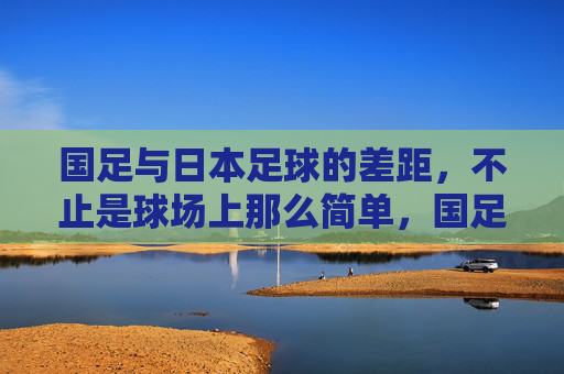 国足与日本足球的差距，不止是球场上那么简单，国足与日本足球的差距，不止球场