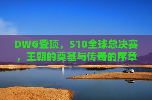 DWG登顶,S10全球总决赛,王朝的奠基与传奇的序章