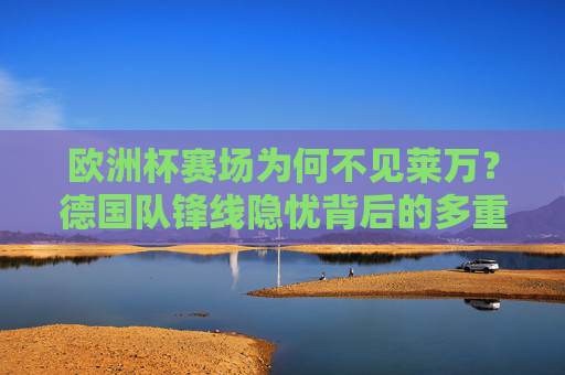 欧洲杯赛场为何不见莱万?德国队锋线隐忧背后的多重考量,欧洲杯莱万缺席背后,德国队锋线隐忧的多重考量