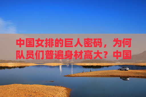 中国女排的巨人密码，为何队员们普遍身材高大？中国女排的巨人密码，身材高大的奥秘