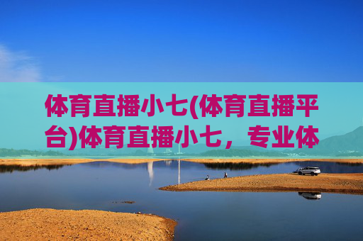 体育直播小七(体育直播平台)体育直播小七，专业体育直播平台