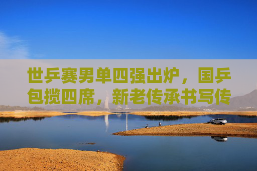 世乒赛男单四强出炉,国乒包揽四席,新老传承书写传奇,国乒包揽世乒赛男单四强,新老传承续写传奇