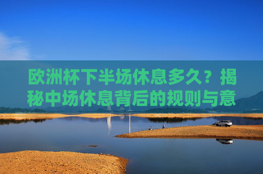 欧洲杯下半场休息多久?揭秘中场休息背后的规则与意义,欧洲杯下半场休息多久?规则与意义揭秘