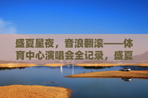 盛夏星夜，音浪翻滚——体育中心演唱会全记录，盛夏星夜，音浪翻滚——体育中心演唱会全记录