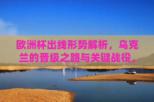 欧洲杯出线形势解析,乌克兰的晋级之路与关键战役,欧洲杯出线形势解析,乌克兰晋级之路与关键战役