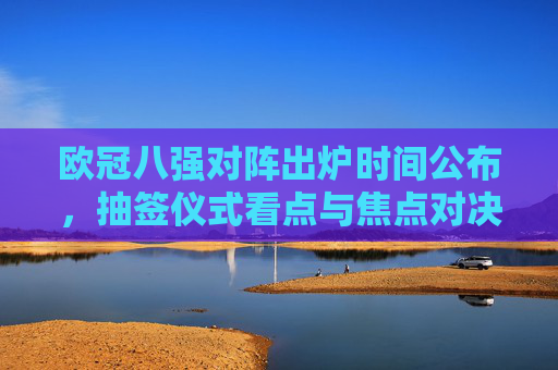 欧冠八强对阵出炉时间公布，抽签仪式看点与焦点对决前瞻，欧冠八强对阵出炉时间公布，抽签看点与焦点对决前瞻