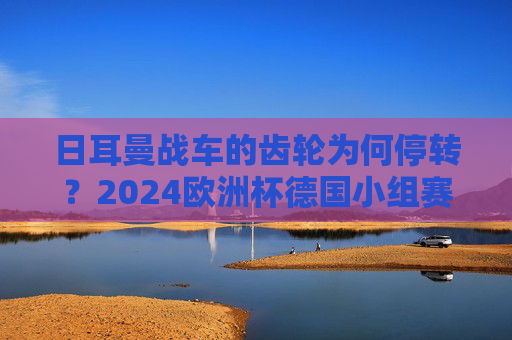 日耳曼战车的齿轮为何停转?2024欧洲杯德国小组赛出局的深层解构,日耳曼战车齿轮停转,2024欧洲杯德国小组赛出局深层解构
