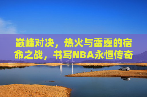 巅峰对决,热火与雷霆的宿命之战,书写NBA永恒传奇,巅峰对决,热火雷霆宿命之战铸NBA永恒传奇