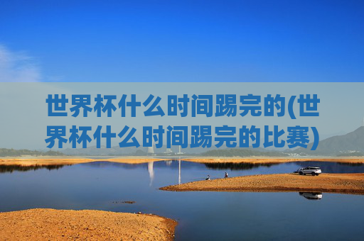世界杯什么时间踢完的(世界杯什么时间踢完的比赛)