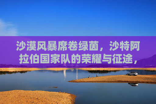 沙漠风暴席卷绿茵，沙特阿拉伯国家队的荣耀与征途，沙漠风暴绿茵荣耀，沙特国家队的征途