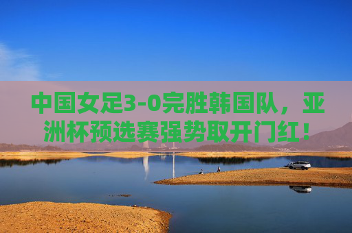 中国女足3-0完胜韩国队，亚洲杯预选赛强势取开门红！中国女足3-0完胜韩国队 亚洲杯预选赛强势开门红