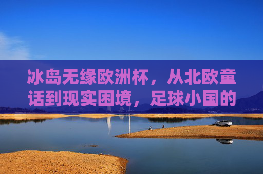 冰岛无缘欧洲杯,从北欧童话到现实困境,足球小国的晋级之路为何受阻?