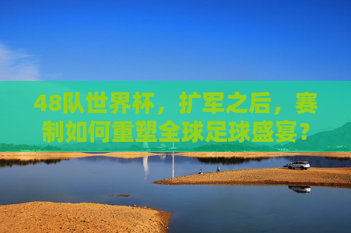 48队世界杯，扩军之后，赛制如何重塑全球足球盛宴？48队世界杯扩军，赛制重塑全球足球盛宴