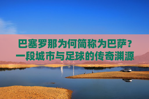 巴塞罗那为何简称为巴萨?一段城市与足球的传奇渊源