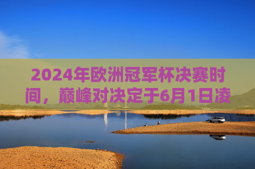 2024年欧洲冠军杯决赛时间，巅峰对决定于6月1日凌晨上演，2024年欧洲冠军杯决赛6月1日凌晨上演巅峰对决