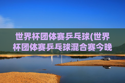 世界杯团体赛乒乓球(世界杯团体赛乒乓球混合赛今晚直播吗)