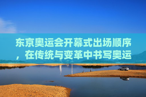 东京奥运会开幕式出场顺序,在传统与变革中书写奥运序章,东京奥运会开幕式出场顺序,传统与变革的奥运序章