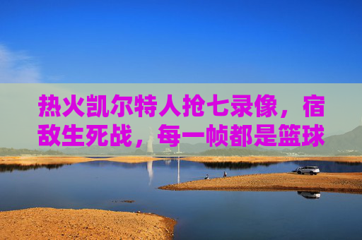 热火凯尔特人抢七录像，宿敌生死战，每一帧都是篮球史诗，宿敌抢七生死战，热火凯尔特人篮球史诗