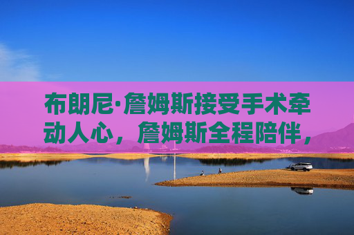 布朗尼·詹姆斯接受手术牵动人心,詹姆斯全程陪伴,盼儿早日康复,布朗尼手术牵动人心 詹姆斯全程陪伴盼儿早日康复