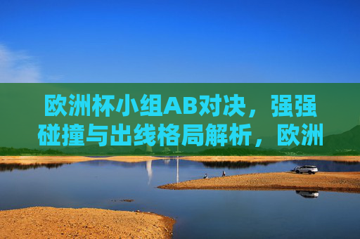 欧洲杯小组AB对决,强强碰撞与出线格局解析,欧洲杯AB小组强强碰撞,出线格局解析