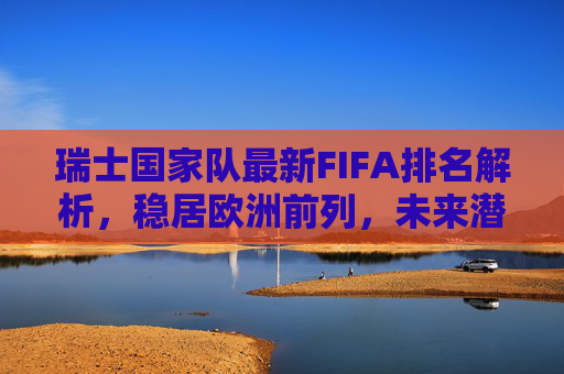 瑞士国家队最新FIFA排名解析,稳居欧洲前列,未来潜力几何?瑞士国家队FIFA排名解析,稳居欧洲前列,未来潜力几何?