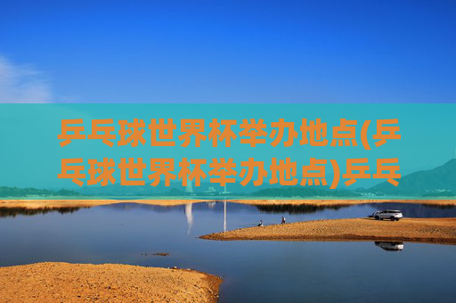 乒乓球世界杯举办地点(乒乓球世界杯举办地点)乒乓球世界杯举办地点