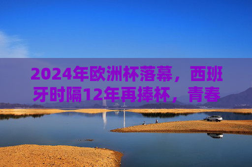 2024年欧洲杯落幕，西班牙时隔12年再捧杯，青春风暴席卷柏林，2024欧洲杯落幕，西班牙12年再捧杯，青春风暴席卷柏林