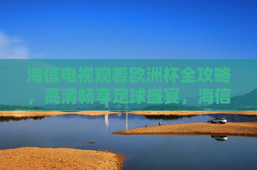 海信电视观看欧洲杯全攻略,高清畅享足球盛宴,海信电视欧洲杯高清畅享全攻略