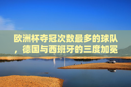 欧洲杯夺冠次数最多的球队，德国与西班牙的三度加冕，欧洲杯三冠王，德国与西班牙并列夺冠次数最多