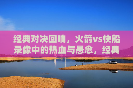 经典对决回响，火箭vs快船录像中的热血与悬念，经典对决回响，火箭vs快船的热血与悬念