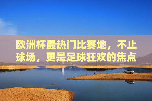 欧洲杯最热门比赛地，不止球场，更是足球狂欢的焦点，欧洲杯最热门比赛地，不止球场，更是狂欢焦点