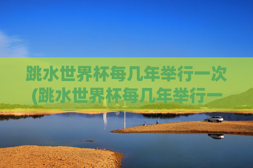 跳水世界杯每几年举行一次(跳水世界杯每几年举行一次比赛)