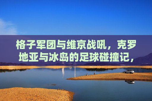 格子军团与维京战吼，克罗地亚与冰岛的足球碰撞记，格子军团与维京战吼，克罗地亚冰岛足球碰撞记