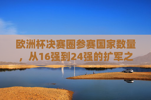 欧洲杯决赛圈参赛国家数量，从16强到24强的扩军之路，欧洲杯参赛队扩军之路，从16强到24强的演进