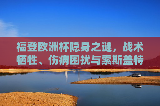 福登欧洲杯隐身之谜,战术牺牲、伤病困扰与索斯盖特的保险选择,福登欧洲杯隐身之谜,战术牺牲、伤病困扰与索斯盖特的保险选择