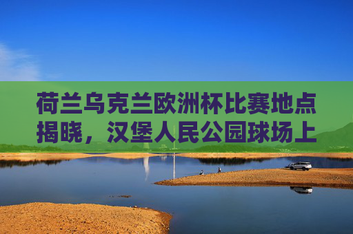 荷兰乌克兰欧洲杯比赛地点揭晓，汉堡人民公园球场上演强强对话，欧洲杯荷兰乌克兰汉堡人民公园球场强强对话