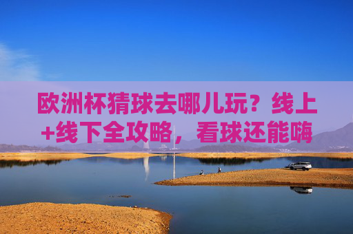 欧洲杯猜球去哪儿玩?线上+线下全攻略,看球还能嗨翻天!欧洲杯猜球全攻略,线上线下嗨翻天看球!