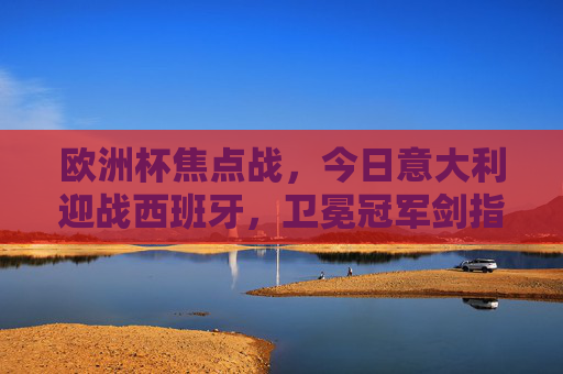 欧洲杯焦点战,今日意大利迎战西班牙,卫冕冠军剑指三分!欧洲杯焦点战,卫冕冠军意大利剑指三分,迎战西班牙