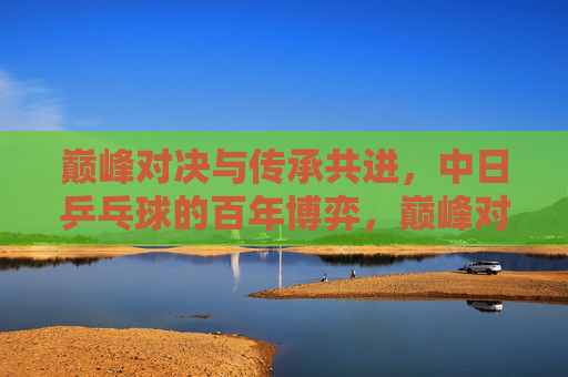 巅峰对决与传承共进，中日乒乓球的百年博弈，巅峰对决与传承共进，中日乒乓球百年博弈