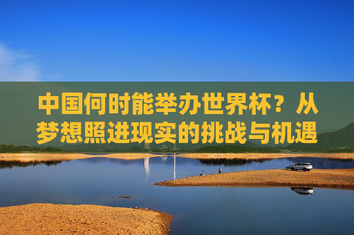 中国何时能举办世界杯?从梦想照进现实的挑战与机遇,中国世界杯,梦想照进现实的挑战与机遇