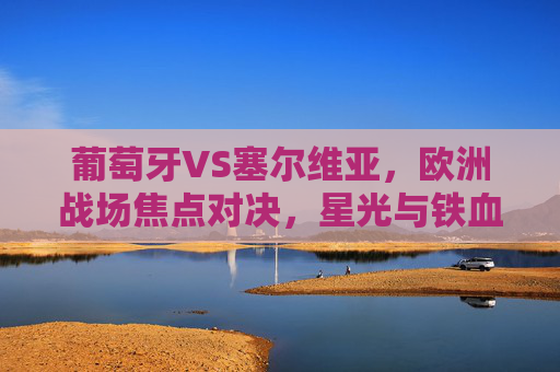葡萄牙VS塞尔维亚,欧洲战场焦点对决,星光与铁血的碰撞,葡萄牙VS塞尔维亚,欧洲战场星光铁血对决