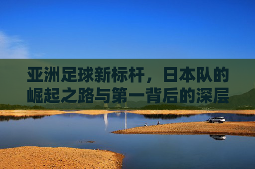 亚洲足球新标杆,日本队的崛起之路与第一背后的深层逻辑,日本队,亚洲足球新标杆的崛起逻辑