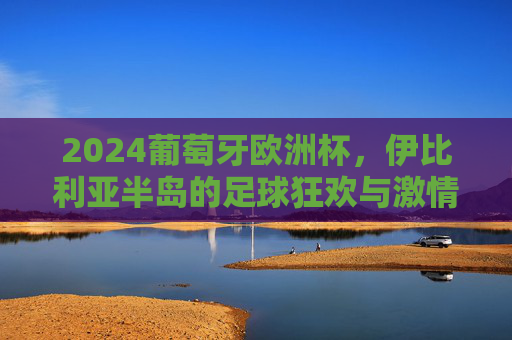 2024葡萄牙欧洲杯，伊比利亚半岛的足球狂欢与激情序章，2024欧洲杯伊比利亚半岛，足球狂欢激情序章
