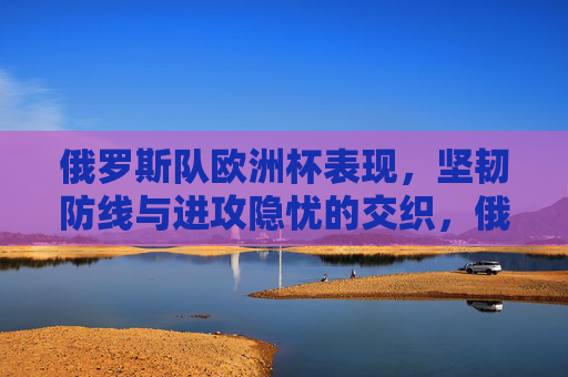 俄罗斯队欧洲杯表现,坚韧防线与进攻隐忧的交织,俄罗斯队欧洲杯表现,坚韧防线与进攻隐忧交织
