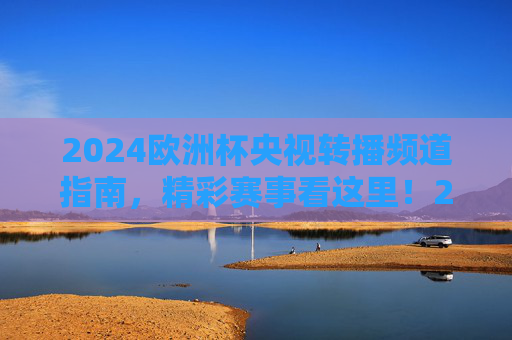 2024欧洲杯央视转播频道指南，精彩赛事看这里！2024欧洲杯央视转播频道指南